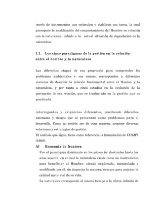 través de instrumentos que estimulen y viabilicen esa tarea, la cual
presupone la modificación del comportamiento del Hombre en relación
con la naturaleza, debido a la actual situación de degradación de la
naturaleza.


I .1 .   Los cinco paradigmas de la gestión en la relación
entre el hombre y la nat ural eza


Las diferentes etapas de esa progresión para comprender los
problemas ambientales y sus causas, corresponden a diferentes
maneras de describir la relación fundamental entre el Hombre y la
naturaleza, y por tanto a cinco estadios en la evolución de la
percepción de esa relación, que se traducirán en la gestión que es
practicada.



interrogantes y exigencias diferentes, percibiendo diferentes
amenazas y riesgos que se presentan como problemas para el
desarrollo. Como no podría ser de otra manera, propone diversas
soluciones y estrategias de gestión.
El análisis que sigue, tiene como referencia la formulación de COLBY
(1990).
A)       Economía de frontera
     Fue el paradigma dominante en los países in- dustriales hasta los
     años sesenta, en el cual la naturaleza existe como un instrumento
     para beneficiar al Hombre, siendo explorada, manipulada y
     modificada por él, sin importar la manera, siempre para mejorar la
     calidad mate- rial de su vida.
     La naturaleza corresponde al mismo tiempo a la oferta infinita de
 