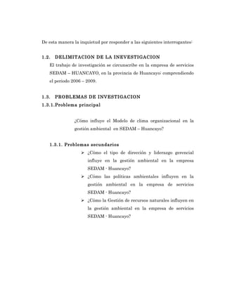 De esta manera la inquietud por responder a las siguientes interrogantes:


1.2.   DELIMITACION DE LA INEVESTIGACION
   El trabajo de investigación se circunscribe en la empresa de servicios
   SEDAM – HUANCAYO, en la provincia de Huancayo; comprendiendo
   el periodo 2006 – 2009.


1.3.   PROBLEMAS DE INVESTIGACION
1.3.1.Problema principal


               ¿Cómo influye el Modelo de clima organizacional en la
               gestión ambiental en SEDAM – Huancayo?


   1.3.1. Problemas secundarios
                    ¿Cómo el tipo de dirección y liderazgo gerencial
                      influye en la gestión ambiental en la empresa
                      SEDAM - Huancayo?
                    ¿Cómo las políticas ambientales influyen en la
                      gestión ambiental en la empresa de servicios
                      SEDAM - Huancayo?
                    ¿Cómo la Gestión de recursos naturales influyen en
                      la gestión ambiental en la empresa de servicios
                      SEDAM - Huancayo?
 
