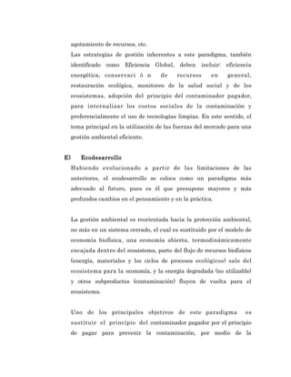 agotamiento de recursos, etc.
     Las estrategias de gestión inherentes a este paradigma, también
     identificado como Eficiencia Global, deben incluir: eficiencia
     energética, conservaci ó n        de     recursos     en    general,
     restauración ecológica, monitoreo de la salud social y de los
     ecosistemas, adopción del principio del contaminador pagador,
     para internalizar los costos sociales de la contaminación y
     preferencialmente el uso de tecnologías limpias. En este sentido, el
     tema principal en la utilización de las fuerzas del mercado para una
     gestión ambiental eficiente.


E)      Ecodesarrollo
     Habiendo evolucionado a partir de las limitaciones de las
     anteriores, el ecodesarrollo se coloca como un paradigma más
     adecuado al futuro, pues es él que presupone mayores y más
     profundos cambios en el pensamiento y en la práctica.


     La gestión ambiental es reorientada hacia la protección ambiental,
     no más en un sistema cerrado, el cual es sustituido por el modelo de
     economía biofísica, una economía abierta, termodinámicamente
     encajada dentro del ecosistema, parte del flujo de recursos biofísicos
     (energía, materiales y los ciclos de procesos ecológicos) sale del
     ecosistema para la economía, y la energía degradada (no utilizable)
     y otros subproductos (contaminación) fluyen de vuelta para el
     ecosistema.


     Uno de los principales objetivos de este paradigma                 es
     sustituir el principio del contaminador pagador por el principio
     de pagar para prevenir la contaminación, por medio de la
 