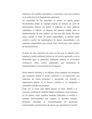 inductores de medidas preventivas o correctivas, pero que resulten
en la reducción de la degradación ambiental.
La intensidad de las presiones es menor en países menos
desarrollados, donde la sociedad todavía no alcanzó un nivel de
participación efectivo y/o donde el gobierno no tiene políticas
específicas, o todavía no dispone del aparato exigido para la
implementación de esta política, en caso que ella exista. En estos
casos, cuando se trata de países exportadores, la presión podrá
ocurrir a partir de importadores de países desarrollados o de
empresas competidoras que actúan bajo condiciones más rígidas
de funcionamiento.


A pesar de esto, persisten los casos en los que la relación entre
empresa y medio ambiente todavía es un asunto ignorado, o no es
bienvenido pues la protección ambiental todavía es entendida
solamente     como        costos        adicionales    que        perjudican      la
competitividad y el crecimiento de la empresa.


Estos todavía coexisten y, en algunos casos compiten con empresas
que consiguen incluir el medio ambiente y su protección, con
reducción de costos presentes y prevención con relación a
importantes gastos en el futuro, relativos a la mitigación o
corrección de daños acumulados.
Cada vez se torna más difícil ignorar el tema, debido a la
creciente cantidad de medidas legales restrictivas, tanto internas
en los países, como aquellas medidas referentes a normas y
tratados   internacionales        que   regulan   el   comercio       exterior,
buscando     restringir      la     comercialización         de     productos
contaminados o provenientes de países que perjudican el medio
 