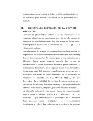 investigaciones mencionadas, si la fuerza de la opinión pública no
  sea suficiente para alterar la situación de los productos en el
  mercado.


III.    PRINCIPALES ENFOQUES DE LA GESTION
  AMBIENTAL
  Conforme la problemática ambiental se fue imponiendo a las
  empresas, a través de las transformaciones de paradigmas, de los
  elementos de acondicionamiento, hay una alteración de las formas
  de incorporación de la variable ambiental en        las      pr          á
  cticas empresariales.
  Hasta la década del setenta, el comportamiento predominante de las
  empresas de los países desarrollados fue la estrategia “contaminar y
  después descontaminar”, o “la solución para la contaminación es la
  dilución”.   Tenia    como   objetivos   cumplir    las   normas        de
  contaminación y evitar accidentes, buscando prioritariamente, la
  maximización de los lucros de la empresa dentro de un horizonte de
  tiempo muy corto. Tal abordaje es perfectamente coherente con el
  paradigma dominante en aquel momento, de la Economía de
  Frontera. De acuerdo con S Á NCHEZ                 (1994),        lo   que
  determina     la inviabilidad de ese tipo de comportamiento es el
  crecimiento del volumen de contaminantes y la saturación del medio
  ambiente como receptor, exigiendo, por tanto otros instrumentos.
  La situación determinó una nueva forma de comportamiento,
  reactiva como la primera, pero m á s         adecuada             a    las
  premisas      que caracterizaban el paradigma de la Protección
  Ambiental, que       busca    controlar      la      contaminación,
  limitándose a reducir las emisiones, de acuerdo con los patrones
 