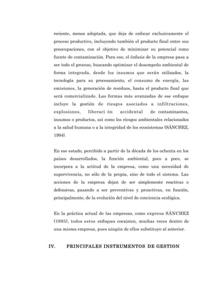 reciente, menos adoptada, que deja de enfocar exclusivamente el
  proceso productivo, incluyendo también el producto final entre sus
  preocupaciones, con el objetivo de minimizar su potencial como
  fuente de contaminación. Para eso, el énfasis de la empresa pasa a
  ser todo el proceso, buscando optimizar el desempeño ambiental de
  forma integrada, desde los insumos que serán utilizados, la
  tecnología para su procesamiento, el consumo de energía, las
  emisiones, la generación de residuos, hasta el producto final que
  será comercializado. Las formas más avanzadas de ese enfoque
  incluye la gestión de riesgos asociados a infiltraciones,
  explosiones,     liberaci ón      accidental      de contaminantes,
  insumos o productos, así como los riesgos ambientales relacionados
  a la salud humana o a la integridad de los ecosistemas (SÁNCHEZ,
  1994).


  En ese estado, percibido a partir de la década de los ochenta en los
  países desarrollados, la función ambiental, poco a poco, se
  incorpora a la actitud de la empresa, como una necesidad de
  supervivencia, no sólo de la propia, sino de todo el sistema. Las
  acciones de la empresa dejan de ser simplemente reactivas o
  defensivas, pasando a ser preventivas y proactivas, en función,
  principalmente, de la evolución del nivel de conciencia ecológica.


  En la práctica actual de las empresas, como expresa SÁNCHEZ
  (1995), todos estos enfoques coexisten, muchas veces dentro de
  una misma empresa, pues ningún de ellos substituye al anterior.


IV.        PRI NCI PALES INSTRUMENTOS DE GESTION
 