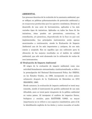 AMBIENTAL
  Los procesos descritos de la evolución de la conciencia ambiental, que
  se reflejan en políticas gubernamentales de protección ambiental y
  en respuestas producidas por los agentes económicos, llevaron al
  desarrollo de una serie de herramientas, aplicadas a los más
  variados tipos de iniciativas. Aplicadas en todas las fases de las
  iniciativas,   éstas   pueden     ser    preventivas,   correctivas,   de
  remediación, y/o proactivas, dependiendo de la fase en que son
  implementadas.      Los   principales    instrumentos    serán     apenas
  mencionados a continuación, siendo la Evaluación de Impacto
  Ambiental uno de los más importantes y antiguos, de uso más
  común y aceptado. Eso no significa que sea suficiente para la
  obtención de los mejores resultados en el ámbito de calidad
  ambiental, que sólo será alcanzada con la utilización de varios de
  esos instrumentos.
A) Evaluación de Impacto Ambiental
   El origen de la evaluación de impacto ambiental, como una
   actividad formalmente sistematizada e institucionalizada, se debe a
   la promulgación del National Environmental Policy Act (NEPA),
   en los Estados Unidos, en 1969, incorporado en otros países
   solamente después de la Conferencia de Estocolmo en 1972
   (MAGRINI, 1990).
   Desde entonces, la evaluación de impacto ambiental se tornó muy
   conocida, siendo el instrumento de gestión ambiental de uso más
   difundido, pues se tornó parte integrante de la política ambiental
   en varios países. Al incorporar el análisis de impactos físicos,
   biológicos    y   sociales,   para     RATTNER     (1992),   su   mayor
   importancia no se refiere a sus aspectos cuantitativos, pero sí de
   la identificación explícita de los daños y costos causados al medio
 