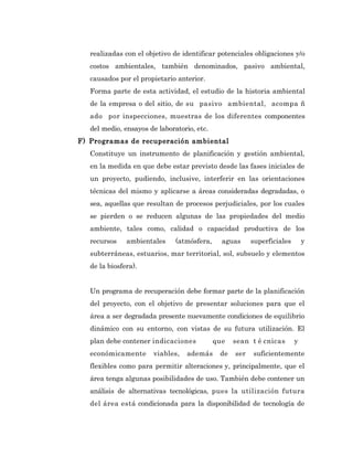 realizadas con el objetivo de identificar potenciales obligaciones y/o
   costos ambientales, también denominados, pasivo ambiental,
   causados por el propietario anterior.
   Forma parte de esta actividad, el estudio de la historia ambiental
   de la empresa o del sitio, de su pasivo ambiental, acompa ñ
   ado por inspecciones, muestras de los diferentes componentes
   del medio, ensayos de laboratorio, etc.
F) Programas de recuperación ambiental
   Constituye un instrumento de planificación y gestión ambiental,
   en la medida en que debe estar previsto desde las fases iniciales de
   un proyecto, pudiendo, inclusive, interferir en las orientaciones
   técnicas del mismo y aplicarse a áreas consideradas degradadas, o
   sea, aquellas que resultan de procesos perjudiciales, por los cuales
   se pierden o se reducen algunas de las propiedades del medio
   ambiente, tales como, calidad o capacidad productiva de los
   recursos    ambientales     (atmósfera,     aguas     superficiales       y
   subterráneas, estuarios, mar territorial, sol, subsuelo y elementos
   de la biosfera).


   Un programa de recuperación debe formar parte de la planificación
   del proyecto, con el objetivo de presentar soluciones para que el
   área a ser degradada presente nuevamente condiciones de equilibrio
   dinámico con su entorno, con vistas de su futura utilización. El
   plan debe contener indicaciones           que   sean t é cnicas       y
   económicamente      viables,   además      de   ser   suficientemente
   flexibles como para permitir alteraciones y, principalmente, que el
   área tenga algunas posibilidades de uso. También debe contener un
   análisis de alternativas tecnológicas, pues la utilización futura
   del área está condicionada para la disponibilidad de tecnología de
 