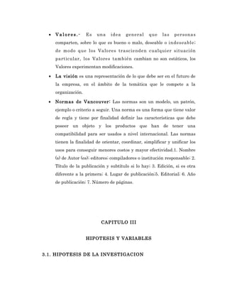 •   Valores.-       Es   una    idea   general     que    las   personas
      comparten, sobre lo que es bueno o malo, deseable o indeseable;
      de modo que los Valores trascienden cualquier situación
      particular, los Valores también cambian no son estáticos, los
      Valores experimentan modificaciones.

  •   La visión es una representación de lo que debe ser en el futuro de
      la empresa, en el ámbito de la temática que le compete a la
      organización.

  •   Normas de Vancouver: Las normas son un modelo, un patrón,
      ejemplo o criterio a seguir. Una norma es una forma que tiene valor
      de regla y tiene por finalidad definir las características que debe
      poseer un objeto y los productos que han de tener una
      compatibilidad para ser usados a nivel internacional. Las normas
      tienen la finalidad de orientar, coordinar, simplificar y unificar los
      usos para conseguir menores costos y mayor efectividad.1. Nombre
      (s) de Autor (es); editores; compiladores o institución responsable; 2.
      Título de la publicación y subtítulo si lo hay; 3. Edición, si es otra
      diferente a la primera; 4. Lugar de publicación;5. Editorial; 6. Año
      de publicación; 7. Número de páginas.




                             CAPITULO III


                      HIPOTESIS Y VARIABLES


3.1. HIPOTESIS DE LA INVESTIGACION
 