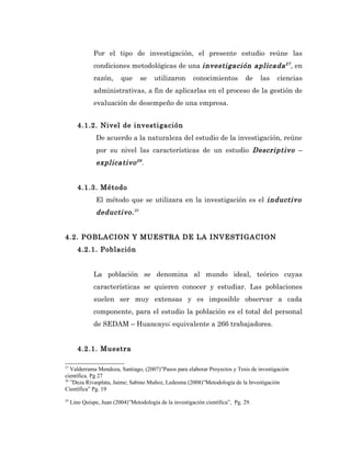 Por el tipo de investigación, el presente estudio reúne las
               condiciones metodológicas de una investigación aplicada 27 , en
               razón,     que     se    utilizaron       conocimientos         de    las   ciencias
               administrativas, a fin de aplicarlas en el proceso de la gestión de
               evaluación de desempeño de una empresa.


        4.1.2. Nivel de investigación
                De acuerdo a la naturaleza del estudio de la investigación, reúne
                por su nivel las características de un estudio Descriptivo –
                explicativo 28 .


        4.1.3. Método
                El método que se utilizara en la investigación es el inductivo
                deductivo. 29


4.2. POBLACION Y MUESTRA DE LA INVESTIGACION
        4.2.1. Población


               La población se denomina al mundo ideal, teórico cuyas
               características se quieren conocer y estudiar. Las poblaciones
               suelen ser muy extensas y es imposible observar a cada
               componente, para el estudio la población es el total del personal
               de SEDAM – Huancayo; equivalente a 266 trabajadores.


        4.2.1. Muestra

27
   Valderrama Mendoza, Santiago, (2007)”Pasos para elaborar Proyectos y Tesis de investigación
científica. Pg 27
28
   ”Deza Rivasplata, Jaime; Sabino Muñoz, Ledesma (2008)”Metodología de la Investigación
Científica” Pg. 19
29
     Lino Quispe, Juan (2004)”Metodología de la investigación científica”, Pg. 29.
 
