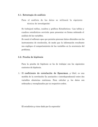 5.1. Estrategia de análisis

   Para el análisis de los datos se utilizará la siguiente
         técnica de investigación:

   Se trabajará tablas, cuadros y gráficos Estadísticas.- Las tablas y
   cuadros estadísticos servirán para presentar en forma ordenada el
   análisis de las variables.
   Se usará el software spss que permita procesar datos obtenidos con los
   instrumentos de recolección, de modo que la información resultante
   nos explique el comportamiento de las variables en la ocurrencia del
   problema.


5.2. Prueba de hipótesis


   Para la prueba de hipótesis se ha de trabajar con los siguientes
   contrates de hipótesis.

1.- El coeficiente de correlación de Spearman, ρ (rho), es una
   medida de la correlación (la asociación o interdependencia) entre dos
   variables aleatorias continuas. Para calcular ρ, los datos son
   ordenados y reemplazados por su respectivo orden.




   El estadístico ρ viene dado por la expresión:
 