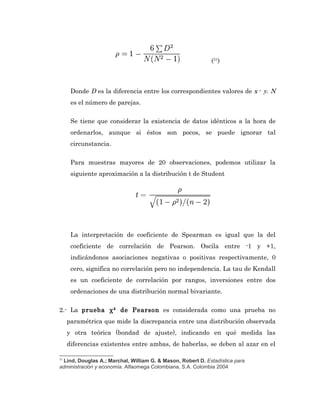 (31)



      Donde D es la diferencia entre los correspondientes valores de x - y. N
      es el número de parejas.

      Se tiene que considerar la existencia de datos idénticos a la hora de
      ordenarlos, aunque si éstos son pocos, se puede ignorar tal
      circunstancia.

      Para muestras mayores de 20 observaciones, podemos utilizar la
      siguiente aproximación a la distribución t de Student




      La interpretación de coeficiente de Spearman es igual que la del
      coeficiente de correlación de Pearson. Oscila entre -1 y +1,
      indicándonos asociaciones negativas o positivas respectivamente, 0
      cero, significa no correlación pero no independencia. La tau de Kendall
      es un coeficiente de correlación por rangos, inversiones entre dos
      ordenaciones de una distribución normal bivariante.

2.- La prueba χ² de Pearson es considerada como una prueba no
     paramétrica que mide la discrepancia entre una distribución observada
     y otra teórica (bondad de ajuste), indicando en qué medida las
     diferencias existentes entre ambas, de haberlas, se deben al azar en el

31
 Lind, Douglas A.; Marchal, William G. & Mason, Robert D. Estadística para
administración y economía. Alfaomega Colombiana, S.A. Colombia 2004
 