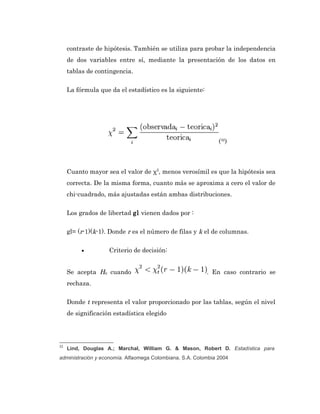 contraste de hipótesis. También se utiliza para probar la independencia
     de dos variables entre sí, mediante la presentación de los datos en
     tablas de contingencia.

     La fórmula que da el estadístico es la siguiente:




                                                               (32)



     Cuanto mayor sea el valor de χ2, menos verosímil es que la hipótesis sea
     correcta. De la misma forma, cuanto más se aproxima a cero el valor de
     chi-cuadrado, más ajustadas están ambas distribuciones.

     Los grados de libertad gl vienen dados por :

     gl= (r-1)(k-1). Donde r es el número de filas y k el de columnas.

          •         Criterio de decisión:


     Se acepta H0 cuando                                  . En caso contrario se
     rechaza.

     Donde t representa el valor proporcionado por las tablas, según el nivel
     de significación estadística elegido




32
     Lind, Douglas A.; Marchal, William G. & Mason, Robert D. Estadística para
administración y economía. Alfaomega Colombiana, S.A. Colombia 2004
 