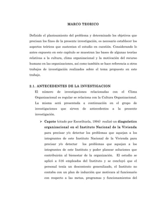 MARCO TEORICO


Definido el planteamiento del problema y determinado los objetivos que
precisan los fines de la presente investigación, es necesario establecer los
aspectos teóricos que sustentan el estudio en cuestión. Considerando lo
antes expuesto en este capítulo se muestran las bases de algunas teorías
relativas a la cultura, clima organizacional y la motivación del recurso
humano en las organizaciones, así como también se hace referencia a otros
trabajos de investigación realizados sobre el tema propuesto en este
trabajo.


2.1. ANTECEDENTES DE LA INVESTIGACION
   El      número    de     investigaciones    relacionadas    con        el     Clima
   Organizacional es regular se relaciona con la Cultura Organizacional.
   La      misma    será   presentada    a    continuación    en   el     grupo     de
   investigaciones        que   sirven   de    antecedentes    a     la        presente
   investigación.

         Capote (citado por Escorihuela, 1994) realizó un diagnóstico
            organizacional en el Instituto Nacional de la Vivienda
            para precisar y/o detectar los problemas que aquejan a los
            integrantes de este Instituto Nacional de la Vivienda para
            precisar y/o detectar        los problemas que aquejan a los
            integrantes de este Instituto y poder planear soluciones que
            contribuirán al bienestar de la organización.          El estudio se
            aplicó a 516 empleados del Instituto y se concluyó que el
            personal tenía un descontento generalizado, el Instituto no
            contaba con un plan de inducción que motivara al funcionario
            con respecto a las metas, programas y funcionamientos del
 