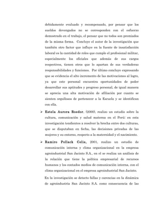 debidamente evaluado y recompensado, por pensar que los
  sueldos devengados no se corresponden con el esfuerzo
  demostrado en el trabajo, el pensar que no todos son premiados
  de la misma forma. Concluye el autor de la investigación que
  también otro factor que influye en la fuente de insatisfacción
  laboral es la cantidad de roles que cumple el profesional militar,
  especialmente   los   oficiales   que     además    de   sus   cargos
  respectivos, tienen otros que lo apartan de sus verdaderas
  responsabilidades y funciones. Por último concluye expresando
  que se evidencia el alto incremento de las motivaciones al logro,
  ya que este personal encuentra oportunidades de poder
  desarrollar sus aptitudes y progreso personal, de igual manera
  se aprecia una alta motivación de afiliación por cuanto se
  sienten orgullosos de pertenecer a la Escuela y se identifican
  con ella.

 Estela Aurora Roedor, (2000), realizo un estudio sobre la
  cultura, comunicación y salud materna en el Perú; en esta
  investigación tendientes a resolver la brecha entre dos culturas,
  que se disputaban en fecha, las decisiones privadas de las
  mujeres y su entorno, respecto a la maternidad y el nacimiento.

 Ramiro      Pollack   Celis,      2001,   realizo   un   estudio   de
  comunicación interna y clima organizacional en la empresa
  agroindustrial San Jacinto S.A., en el se realiza un análisis de
  la relación que tiene la política empresarial de recursos
  humanos y los contados medios de comunicación interna, con el
  clima organizacional en el empresa agroindustrial San Jacinto.

  En la investigación se detecto fallas y carencias en la dinámica
  de agroindustria San Jacinto S.A. como consecuencia de las
 