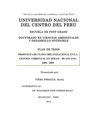 “Año de la consolidación económica y social del Perú”


UNIVERSIDAD NACIONAL
 DEL CENTRO DEL PERU
         ESCUELA DE POST GRADO

DOCTORADO EN CIENCIAS AMBIENTALES
     Y DESARROLLO SOTENIBLE


                 PLAN DE TESIS
              PLAN DE TESIS
PROPUESTA DE CLIMA ORGANIZACIONAL EN LA
GESTION AMBIENTAL EN SEDAM – HUANCAYO.
                     2006 - 2009


                    Presentado por:


              VIERA PERALTA, Deyby


  CATEDRATICO (A):

           DR: WALDEMAR JOSÉ CERRON ROJAS


                 HUANCAYO – PERU

                          2010
 