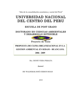 “Año de la consolidación económica y social del Perú”


UNIVERSIDAD NACIONAL
 DEL CENTRO DEL PERU
         ESCUELA DE POST GRADO

DOCTORADO EN CIENCIAS AMBIENTALES
     Y DESARROLLO SOTENIBLE


                Proyecto de Tesis
              PLAN DE TESIS
PROPUESTA DE CLIMA ORGANIZACIONAL EN LA
GESTION AMBIENTAL EN SEDAM – HUANCAYO.
                     2006 - 2009


              Msc. DEYBY VIERA PERALTA


                        Asesor:


      DR: WALDEMAR JOSÉ CERRON ROJAS




                          2010
 