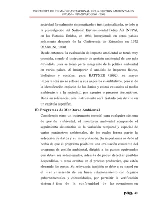 PROPUESTA DE CLIMA ORGANIZACIONAL EN LA GESTION AMBIENTAL EN
                 SEDAM – HUANCAYO 2006 - 2009


    actividad formalmente sistematizada e institucionalizada, se debe a
    la promulgación del National Environmental Policy Act (NEPA),
    en los Estados Unidos, en 1969, incorporado en otros países
    solamente después de la Conferencia de Estocolmo en 1972
    (MAGRINI, 1990).
    Desde entonces, la evaluación de impacto ambiental se tornó muy
    conocida, siendo el instrumento de gestión ambiental de uso más
    difundido, pues se tornó parte integrante de la política ambiental
    en varios países. Al incorporar el análisis de impactos físicos,
    biológicos   y   sociales,     para   RATTNER     (1992),   su   mayor
    importancia no se refiere a sus aspectos cuantitativos, pero sí de
    la identificación explícita de los daños y costos causados al medio
    ambiente y a la sociedad, por agentes o procesos destructivos.
    Dada su relevancia, este instrumento será tratado con detalle en
    un capítulo específico.
 B) Programas de Monitoreo Ambiental
    Considerado como un instrumento esencial para cualquier sistema
    de gestión ambiental, el monitoreo ambiental comprende el
    seguimiento sistemático de la variación temporal y espacial de
    varios parámetros ambientales, de los cuales forma parte la
    selección de datos y su interpretación. Su importancia se debe al
    hecho de que el programa posibilita una evaluación constante del
    programa de gestión ambiental, dirigido a los puntos equivocados
    que deben ser solucionados, además de poder detectar posibles
    desperdicios, u otros eventos en el proceso productivo, que estén
    elevando los costos. Su relevancia también se debe a su papel en
    el mantenimiento de un buen relacionamiento con órganos
    gubernamentales y comunidades, por permitir la verificación
    sistem á tica     de      la   conformidad   de    las operaciones en


                                                                 pág. 49
 