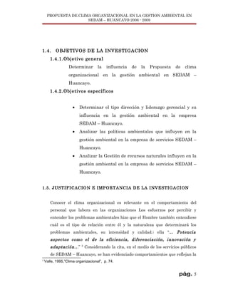 PROPUESTA DE CLIMA ORGANIZACIONAL EN LA GESTION AMBIENTAL EN
                      SEDAM – HUANCAYO 2006 - 2009




1.4.      OBJETIVOS DE LA INVESTIGACION
       1.4.1.Objetivo general
                  Determinar         la   influencia   de   la   Propuesta    de   clima
                  organizacional en la gestión ambiental en SEDAM –
                  Huancayo.
       1.4.2.Objetivos específicos


                     •   Determinar el tipo dirección y liderazgo gerencial y su
                         influencia en la gestión ambiental en la empresa
                         SEDAM – Huancayo.
                     •   Analizar las políticas ambientales que influyen en la
                         gestión ambiental en la empresa de servicios SEDAM –
                         Huancayo.
                     •   Analizar la Gestión de recursos naturales influyen en la
                         gestión ambiental en la empresa de servicios SEDAM –
                         Huancayo.


1.5. JUSTIFICACION E IMPORTANCIA DE LA INVESTIGACION


       Conocer el clima organizacional es relevante en el comportamiento del
       personal que labora en las organizaciones Los esfuerzos por percibir y
       entender los problemas ambientales hizo que el Hombre también entendiese
       cuál es el tipo de relación entre él y la naturaleza que determinará los
       problemas ambientales, su intensidad y calidad.; ella “... Potencia
       aspectos como el de la eficiencia, diferenciación, innovación y
       adaptación.. .”    2
                              Considerando la cita, en el medio de los servicios públicos
       de SEDAM – Huancayo, se han evidenciado comportamientos que reflejan la
2
    Valle, 1995,”Clima organizacional”, p. 74.


                                                                                pág. 5
 