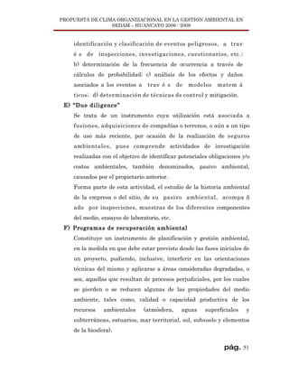PROPUESTA DE CLIMA ORGANIZACIONAL EN LA GESTION AMBIENTAL EN
                 SEDAM – HUANCAYO 2006 - 2009


    identificación y clasificación de eventos peligrosos, a trav
    é s de inspecciones, investigaciones, cuestionarios, etc.;
    b) determinación de la frecuencia de ocurrencia a través de
    cálculos de probabilidad; c) análisis de los efectos y daños
    asociados a los eventos a    trav é s     de   modelos   matem á
    ticos; d) determinación de técnicas de control y mitigación.
 E) “Due diligence”
    Se trata de un instrumento cuya utilización está asociada a
    fusiones, adquisiciones de compañías o terrenos, o aún a un tipo
    de uso más reciente, por ocasión de la realización de seguros
    ambientales, pues comprende actividades de investigación
    realizadas con el objetivo de identificar potenciales obligaciones y/o
    costos ambientales, también denominados, pasivo ambiental,
    causados por el propietario anterior.
    Forma parte de esta actividad, el estudio de la historia ambiental
    de la empresa o del sitio, de su pasivo ambiental, acompa ñ
    ado por inspecciones, muestras de los diferentes componentes
    del medio, ensayos de laboratorio, etc.
 F) Programas de recuperación ambiental
    Constituye un instrumento de planificación y gestión ambiental,
    en la medida en que debe estar previsto desde las fases iniciales de
    un proyecto, pudiendo, inclusive, interferir en las orientaciones
    técnicas del mismo y aplicarse a áreas consideradas degradadas, o
    sea, aquellas que resultan de procesos perjudiciales, por los cuales
    se pierden o se reducen algunas de las propiedades del medio
    ambiente, tales como, calidad o capacidad productiva de los
    recursos    ambientales     (atmósfera,    aguas    superficiales   y
    subterráneas, estuarios, mar territorial, sol, subsuelo y elementos
    de la biosfera).


                                                               pág. 51
 