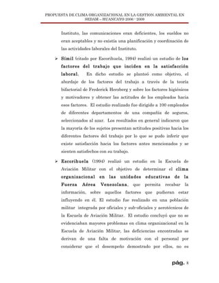 PROPUESTA DE CLIMA ORGANIZACIONAL EN LA GESTION AMBIENTAL EN
                 SEDAM – HUANCAYO 2006 - 2009


       Instituto, las comunicaciones eran deficientes, los sueldos no
       eran aceptables y no existía una planificación y coordinación de
       las actividades laborales del Instituto.

     Símil (citado por Escorihuela, 1994) realizó un estudio de los
       factores del trabajo que inciden en la satisfacción
       laboral.     En dicho estudio se planteó como objetivo, el
       abordaje de los factores del trabajo a través de la teoría
       bifactorial de Frederick Herzberg y sobre los factores higiénicos
       y motivadores y obtener las actitudes de los empleados hacia
       esos factores. El estudio realizado fue dirigido a 100 empleados
       de diferentes departamentos de una compañía de seguros,
       seleccionados al azar. Los resultados en general indicaron que
       la mayoría de los sujetos presentan actitudes positivas hacia los
       diferentes factores del trabajo por lo que se pudo inferir que
       existe satisfacción hacia los factores antes mencionados y se
       sienten satisfechos con su trabajo.

     Escorihuela (1994) realizó un estudio en la Escuela de
       Aviación Militar con el objetivo de determinar el clima
       organizacional      en   las   unidades     educativas    de    la
       Fuerza     Aérea    Venezolana,       que   permita   recabar   la
       información, sobre aquellos factores que pudieran estar
       influyendo en él. El estudio fue realizado en una población
       militar integrada por oficiales y sub-oficiales y aerotécnicos de
       la Escuela de Aviación Militar. El estudio concluyó que no se
       evidenciaban mayores problemas en clima organizacional en la
       Escuela de Aviación Militar, las deficiencias encontradas se
       derivan de una falta de motivación con el personal por
       considerar que el desempeño demostrado por ellos, no es


                                                                pág. 8
 