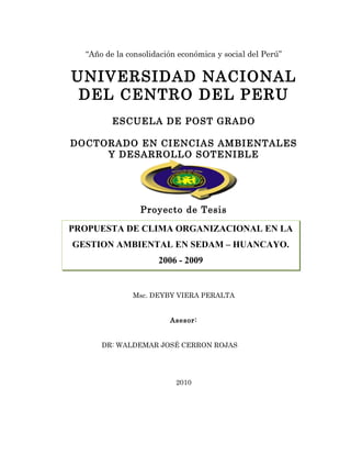 “Año de la consolidación económica y social del Perú”


UNIVERSIDAD NACIONAL
 DEL CENTRO DEL PERU
         ESCUELA DE POST GRADO

DOCTORADO EN CIENCIAS AMBIENTALES
     Y DESARROLLO SOTENIBLE




                Proyecto de Tesis
              PLAN DE TESIS
PROPUESTA DE CLIMA ORGANIZACIONAL EN LA
GESTION AMBIENTAL EN SEDAM – HUANCAYO.
                     2006 - 2009


              Msc. DEYBY VIERA PERALTA


                        Asesor:


      DR: WALDEMAR JOSÉ CERRON ROJAS




                          2010
 