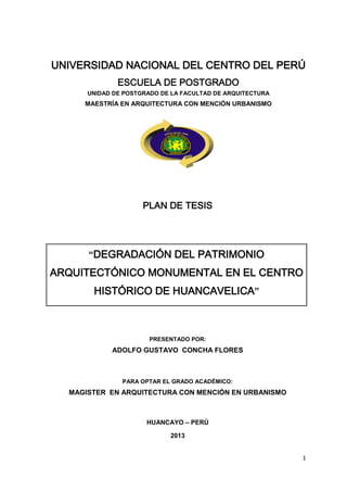 UNIVERSIDAD NACIONAL DEL CENTRO DEL PERÚ
ESCUELA DE POSTGRADO
UNIDAD DE POSTGRADO DE LA FACULTAD DE ARQUITECTURA

MAESTRÍA EN ARQUITECTURA CON MENCIÓN URBANISMO

PLAN DE TESIS

“DEGRADACIÓN DEL PATRIMONIO

ARQUITECTÓNICO MONUMENTAL EN EL CENTRO
HISTÓRICO DE HUANCAVELICA”

PRESENTADO POR:

ADOLFO GUSTAVO CONCHA FLORES

PARA OPTAR EL GRADO ACADÉMICO:

MAGISTER EN ARQUITECTURA CON MENCIÓN EN URBANISMO

HUANCAYO – PERÚ
2013
1

 