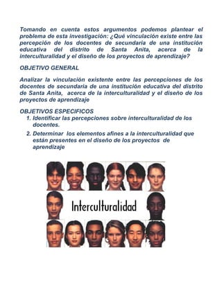 Tomando en cuenta estos argumentos podemos plantear el problema de esta investigación: ¿Qué vinculación existe entre las percepción de los docentes de secundaria de una institución educativa del distrito de Santa Anita, acerca de la interculturalidad y el diseño de los proyectos de aprendizaje? 
OBJETIVO GENERAL 
Analizar la vinculación existente entre las percepciones de los docentes de secundaria de una institución educativa del distrito de Santa Anita, acerca de la interculturalidad y el diseño de los proyectos de aprendizaje 
OBJETIVOS ESPECIFICOS 
1.Identificar las percepciones sobre interculturalidad de los docentes. 
2.Determinar los elementos afines a la interculturalidad que están presentes en el diseño de los proyectos de aprendizaje 
