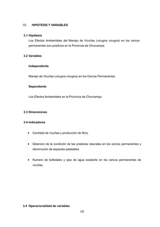III.       HIPOTESIS Y VARIABLES


3.1 Hipótesis
       Los Efectos Ambientales del Manejo de Vicuñas (vicugna vicugna) en los cercos
       permanentes son positivos en la Provincia de Churcampa


3.2 Variables


       Independiente


       Manejo de Vicuñas (vicugna vicugna) en los Cercos Permanentes


       Dependiente


       Los Efectos Ambientales en la Provincia de Churcampa




3.3 Dimensiones


3.4 Indicadores


       •   Cantidad de vicuñas y producción de fibra.


       •   Deterioro de la condición de las praderas naturales en los cercos permanentes y
           disminución de especies palatables


       •   Numero de bofedales y ojos de agua existente en los cercos permanentes de
           vicuñas.




3.4 Operacionalidad de variables
                                                10
 