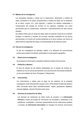 4.1 Método de la investigación

      Los principales métodos a utilizar son la observación, descripción y análisis de
      datos. Consistirá en el recojo, procesamiento y análisis de datos con la utilización
      de la Matriz Leopold 1971, para describir y explicar los efectos ambientales a
      consecuencia del manejo de vicuñas en los espacios instalados con cerco
      permanente para la conservación, protección y aprovechamiento de este recurso
      silvestre.
      Se utilizara fichas para el recojo de datos sobre la situación actual de la condición
      forrajera, el deterioro y escasez de recursos naturales existentes en los cercos
      permanentes y el numero de vicuñas existentes en el cerco (conteo), así mismo se
      determinará la capacidad de carga y la productividad de las distintas zonas.


4.2 Tipo de la investigación

       El tipo de investigación es Aplicada, debido a la utilización de conocimientos
       previos para explicar los efectos ambientales en este espacio geográfico.

4.3      Diseño de la investigación

       Se procesara la información recopilada mediante la tabla de frecuencias,

4.4      Población y Muestra

       El área de estudio de los efectos ambientales por el manejo de vicuñas se
       realizará en los 03 cercos permanentes, de la provincia de Churcampa existentes
       en las comunidades de Coris, Pampalpa y Tullpacancha.

4.5      Instrumentos

       Los instrumentos a utilizar para el logro de los objetivos de la presente
       investigación serán básicamente equipos como: GPS (Global Positioning System)
       USB (Universal Serial Bus) Georeferenciación, Aipots (grabadoras digitales),
       cámaras digitales, cámara Filmadora entre otros.

4.6      Técnicas de recolección de datos

         Las técnicas de recolección de datos serán de acuerdo a la Información
         Primaria a través del acopio de información de encuestas y entrevistas a los
         pobladores, autoridades, y diversas representantes de las instituciones públicas
         y privadas, la información Secundaria se recogerá de diversos documentos

                                            12
 