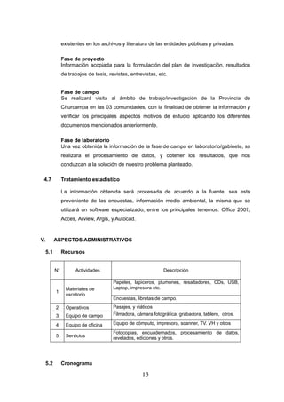 existentes en los archivos y literatura de las entidades públicas y privadas.

                Fase de proyecto
                Información acopiada para la formulación del plan de investigación, resultados
                de trabajos de tesis, revistas, entrevistas, etc.


                Fase de campo
                Se realizará visita al ámbito de trabajo/investigación de la Provincia de
                Churcampa en las 03 comunidades, con la finalidad de obtener la información y
                verificar los principales aspectos motivos de estudio aplicando los diferentes
                documentos mencionados anteriormente.

                Fase de laboratorio
                Una vez obtenida la información de la fase de campo en laboratorio/gabinete, se
                realizara el procesamiento de datos, y obtener los resultados, que nos
                conduzcan a la solución de nuestro problema planteado.

 4.7            Tratamiento estadístico

                La información obtenida será procesada de acuerdo a la fuente, sea esta
                proveniente de las encuestas, información medio ambiental, la misma que se
                utilizará un software especializado, entre los principales tenemos: Office 2007,
                Acces, Arview, Argis, y Autocad.



V.         ASPECTOS ADMINISTRATIVOS

     5.1        Recursos


           N°         Actividades                              Descripción

                                        Papeles, lapiceros, plumones, resaltadores, CDs, USB,
                  Materiales de         Laptop, impresora etc.
           1
                  escritorio
                                        Encuestas, libretas de campo.
           2      Operativos            Pasajes, y viáticos
           3      Equipo de campo       Filmadora, cámara fotográfica, grabadora, tablero, otros.

           4      Equipo de oficina     Equipo de cómputo, impresora, scanner, TV. VH y otros
                                        Fotocopias, encuadernados, procesamiento de datos,
           5      Servicios             revelados, ediciones y otros.




     5.2        Cronograma

                                                     13
 