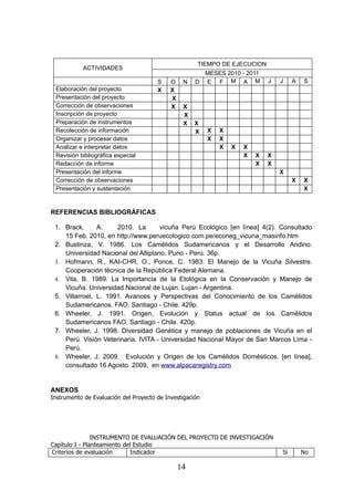 TIEMPO DE EJECUCION
           ACTIVIDADES
                                                       MESES 2010 - 2011
                                       S    O    N   D E F M A M              J   J    A   S
 Elaboración del proyecto              X    X
 Presentación del proyecto                  X
 Corrección de observaciones                X    X
 Inscripción de proyecto                         X
 Preparación de instrumentos                     X   X
 Recolección de información                          X    X   X
 Organizar y procesar datos                               X   X
 Analizar e interpretar datos                                 X   X   X
 Revisión bibliográfica especial                                      X   X   X
 Redacción de informe                                                     X   X
 Presentación del informe                                                         X
 Corrección de observaciones                                                           X   X
 Presentación y sustentación                                                               X



REFERENCIAS BIBLIOGRÁFICAS

 1. Brack,      A.    2010. La       vicuña Perú Ecológico [en línea] 4(2). Consultado
    15 Feb. 2010, en http://www.peruecologico.com.pe/econeg_vicuna_masinfo.htm
 2. Bustinza, V. 1986. Los Camélidos Sudamericanos y el Desarrollo Andino.
    Universidad Nacional del Altiplano. Puno - Perú. 36p.
 3. Hofmann, R., KAI-CHR, O., Ponce, C. 1983. El Manejo de la Vicuña Silvestre.
    Cooperación técnica de la República Federal Alemana.
 4. Vila, B. 1989. La Importancia de la Etológica en la Conservación y Manejo de
    Vicuña. Universidad Nacional de Lujan. Lujan - Argentina.
 5. Villarroel, L. 1991. Avances y Perspectivas del Conocimiento de los Camélidos
    Sudamericanos. FAO. Santiago - Chile. 429p.
 6. Wheeler, J. 1991. Origen, Evolución y Status actual de los Camélidos
    Sudamericanos FAO. Santiago - Chile. 420p.
 7. Wheeler, J. 1998. Diversidad Genética y manejo de poblaciones de Vicuña en el
    Perú. Visión Veterinaria. IVITA - Universidad Nacional Mayor de San Marcos Lima -
    Perú.
 8. Wheeler, J. 2009. Evolución y Origen de los Camélidos Domésticos. [en línea],
    consultado 16 Agosto. 2009, en www.alpacaregistry.com


ANEXOS
Instrumento de Evaluación del Proyecto de Investigación




                INSTRUMENTO DE EVALUACIÓN DEL PROYECTO DE INVESTIGACIÓN
Capítulo I - Planteamiento del Estudio
Criterios de evaluación       Indicador                                           Si       No

                                                14
 