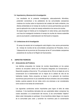 1.4 Importancia y Alcances de la Investigación

          Los resultados de la presente investigación, adecuadamente difundidos,
          pretenden concientizar a los pobladores de las comunidades campesinas
          criadoras de vicuñas sobre la importancia del cuidado del medio ambiente y los
          efectos ambientales en el manejo de vicuñas en cercos permanentes que servirá
          para la aplicación de un plan de manejo ambiental en los cercos de vicuñas.
          Se espera lograr el interés por la investigación en estos temas, para desarrollar
          una línea de investigación tendiente al manejo de vicuñas de manera sostenible
          para la acumulación y sistematización de información al respecto.


      1.5 Limitaciones de la Investigación

          El campo de estudio de la investigación está dirigido a tres cercos permanentes
          de manejo de vicuñas de las comunidades campesinas de Pampalca, Coris y
          Tullpacancha de la provincia de Churcampa de las 47 comunidades campesinas
          poseedoras de vicuñas en la Región de Huancavelica.



II.     ASPECTOS TEORICOS

  2.1    Antecedentes del Problema

         Las distintas propuestas de manejo de vicuñas desarrolladas en los países
         andinos se encuadran dentro de los Proyectos Integrados de Conservación y
         Desarrollo surgidos a fines de los ´70 y principios de los ’80 con el objeto de unir la
         conservación de la biodiversidad con la mejora de la calidad de vida de los
         habitantes locales. Estos proyectos se basan en la aplicación de incentivos
         económicos para promover el uso sostenible de fauna silvestre a las comunidades
         locales, quienes pasaron de ser vistas como una amenaza a ser considerados
         como socias en las tareas de conservación.


         Las siguientes condiciones serían importantes para lograr el éxito de estas
         iniciativas: 1) los beneficios derivados del uso sustentable deben compensar los
         costos asociados a la conservación del recurso; 2) las comunidades "objetivo"
         deben estar interesadas en participar; 3) Los beneficios deben llegar a la mayoría
         de la comunidad para crear y aumentar los incentivos para la conservación


                                               4
 