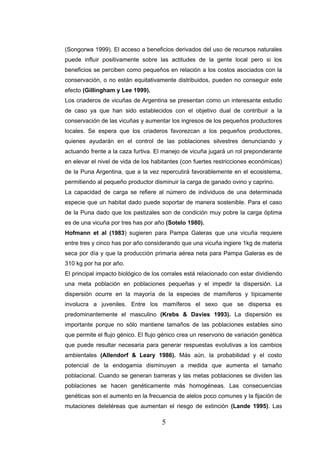 (Songorwa 1999). El acceso a beneficios derivados del uso de recursos naturales
puede influir positivamente sobre las actitudes de la gente local pero si los
beneficios se perciben como pequeños en relación a los costos asociados con la
conservación, o no están equitativamente distribuidos, pueden no conseguir este
efecto (Gillingham y Lee 1999).
Los criaderos de vicuñas de Argentina se presentan como un interesante estudio
de caso ya que han sido establecidos con el objetivo dual de contribuir a la
conservación de las vicuñas y aumentar los ingresos de los pequeños productores
locales. Se espera que los criaderos favorezcan a los pequeños productores,
quienes ayudarán en el control de las poblaciones silvestres denunciando y
actuando frente a la caza furtiva. El manejo de vicuña jugará un rol preponderante
en elevar el nivel de vida de los habitantes (con fuertes restricciones económicas)
de la Puna Argentina, que a la vez repercutirá favorablemente en el ecosistema,
permitiendo al pequeño productor disminuir la carga de ganado ovino y caprino.
La capacidad de carga se refiere al número de individuos de una determinada
especie que un habitat dado puede soportar de manera sostenible. Para el caso
de la Puna dado que los pastizales son de condición muy pobre la carga óptima
es de una vicuña por tres has por año (Sotelo 1980).
Hofmann et al (1983) sugieren para Pampa Galeras que una vicuña requiere
entre tres y cinco has por año considerando que una vicuña ingiere 1kg de materia
seca por día y que la producción primaria aérea neta para Pampa Galeras es de
310 kg por ha por año.
El principal impacto biológico de los corrales está relacionado con estar dividiendo
una meta población en poblaciones pequeñas y el impedir la dispersión. La
dispersión ocurre en la mayoría de la especies de mamíferos y típicamente
involucra a juveniles. Entre los mamíferos el sexo que se dispersa es
predominantemente el masculino (Krebs & Davies 1993). La dispersión es
importante porque no sólo mantiene tamaños de las poblaciones estables sino
que permite el flujo génico. El flujo génico crea un reservorio de variación genética
que puede resultar necesaria para generar respuestas evolutivas a los cambios
ambientales (Allendorf & Leary 1986). Más aún, la probabilidad y el costo
potencial de la endogamia disminuyen a medida que aumenta el tamaño
poblacional. Cuando se generan barreras y las metas poblaciones se dividen las
poblaciones se hacen genéticamente más homogéneas. Las consecuencias
genéticas son el aumento en la frecuencia de alelos poco comunes y la fijación de
mutaciones deletéreas que aumentan el riesgo de extinción (Lande 1995). Las

                                      5
 