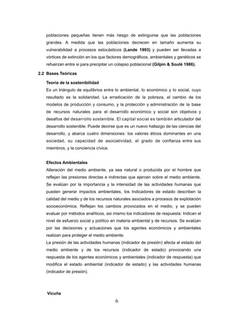 poblaciones pequeñas tienen más riesgo de extinguirse que las poblaciones
   grandes. A medida que las poblaciones decrecen en tamaño aumenta su
   vulnerabilidad a procesos estocásticos (Lande 1993) y pueden ser llevadas a
   vórtices de extinción en los que factores demográficos, ambientales y genéticos se
   refuerzan entre si para precipitar un colapso poblacional (Gilpin & Soulé 1986).

2.2 Bases Teóricas

   Teoría de la sostenibilidad
   Es un triángulo de equilibrios entre lo ambiental, lo económico y lo social, cuyo
   resultado es la solidaridad. La erradicación de la pobreza, el cambio de los
   modelos de producción y consumo, y la protección y administración de la base
   de recursos naturales para el desarrollo económico y social son objetivos y
   desafíos del desarrollo sostenible. El capital social es también articulador del
   desarrollo sostenible. Puede decirse que es un nuevo hallazgo de las ciencias del
   desarrollo, y abarca cuatro dimensiones: los valores éticos dominantes en una
   sociedad, su capacidad de asociatividad, el grado de confianza entre sus
   miembros, y la conciencia cívica.


   Efectos Ambientales
   Alteración del medio ambiente, ya sea natural o producida por el hombre que
   reflejan las presiones directas e indirectas que ejercen sobre el medio ambiente.
   Se evalúan por la importancia y la intensidad de las actividades humanas que
   pueden generar impactos ambientales, los Indicadores de estado describen la
   calidad del medio y de los recursos naturales asociados a procesos de explotación
   socioeconómica. Reflejan los cambios provocados en el medio, y se pueden
   evaluar por métodos analíticos, asi mismo los indicadores de respuesta: Indican el
   nivel de esfuerzo social y político en materia ambiental y de recursos. Se evalúan
   por las decisiones y actuaciones que los agentes económicos y ambientales
   realizan para proteger el medio ambiente.
   La presión de las actividades humanas (indicador de presión) afecta al estado del
   medio ambiente y de los recursos (indicador de estado) provocando una
   respuesta de los agentes económicos y ambientales (indicador de respuesta) que
   modifica el estado ambiental (indicador de estado) y las actividades humanas
   (indicador de presión).




    Vicuña
                                        6
 