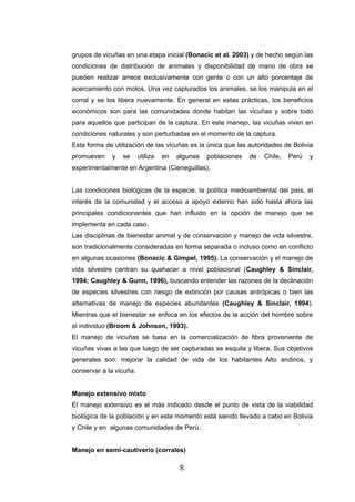 grupos de vicuñas en una etapa inicial (Bonacic et al. 2003) y de hecho según las
condiciones de distribución de animales y disponibilidad de mano de obra se
pueden realizar arreos exclusivamente con gente o con un alto porcentaje de
acercamiento con motos. Una vez capturados los animales, se los manipula en el
corral y se los libera nuevamente. En general en estas prácticas, los beneficios
económicos son para las comunidades donde habitan las vicuñas y sobre todo
para aquellos que participan de la captura. En este manejo, las vicuñas viven en
condiciones naturales y son perturbadas en el momento de la captura.
Esta forma de utilización de las vicuñas es la única que las autoridades de Bolivia
promueven    y   se      utiliza   en   algunas   poblaciones   de   Chile,   Perú   y
experimentalmente en Argentina (Cieneguillas).


Las condiciones biológicas de la especie, la política medioambiental del país, el
interés de la comunidad y el acceso a apoyo externo han sido hasta ahora las
principales condicionantes que han influido en la opción de manejo que se
implementa en cada caso.
Las disciplinas de bienestar animal y de conservación y manejo de vida silvestre,
son tradicionalmente consideradas en forma separada o incluso como en conflicto
en algunas ocasiones (Bonacic & Gimpel, 1995). La conservación y el manejo de
vida silvestre centran su quehacer a nivel poblacional (Caughley & Sinclair,
1994; Caughley & Gunn, 1996), buscando entender las razones de la declinación
de especies silvestres con riesgo de extinción por causas antrópicas o bien las
alternativas de manejo de especies abundantes (Caughley & Sinclair, 1994).
Mientras que el bienestar se enfoca en los efectos de la acción del hombre sobre
el individuo (Broom & Johnson, 1993).
El manejo de vicuñas se basa en la comercialización de fibra proveniente de
vicuñas vivas a las que luego de ser capturadas se esquila y libera. Sus objetivos
generales son: mejorar la calidad de vida de los habitantes Alto andinos, y
conservar a la vicuña.


Manejo extensivo mixto
El manejo extensivo es el más indicado desde el punto de vista de la viabilidad
biológica de la población y en este momento está siendo llevado a cabo en Bolivia
y Chile y en algunas comunidades de Perú.


Manejo en semi-cautiverio (corrales)

                                         8
 