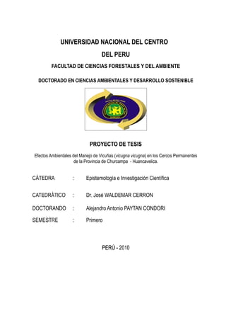 UNIVERSIDAD NACIONAL DEL CENTRO
                                   DEL PERU
        FACULTAD DE CIENCIAS FORESTALES Y DEL AMBIENTE

  DOCTORADO EN CIENCIAS AMBIENTALES Y DESARROLLO SOSTENIBLE




                            PROYECTO DE TESIS
Efectos Ambientales del Manejo de Vicuñas (vicugna vicugna) en los Cercos Permanentes
                     de la Provincia de Churcampa - Huancavelica.


CÁTEDRA             :      Epistemología e Investigación Científica

CATEDRÁTICO         :      Dr. José WALDEMAR CERRON

DOCTORANDO          :      Alejandro Antonio PAYTAN CONDORI

SEMESTRE            :      Primero



                                   PERÚ - 2010
 
