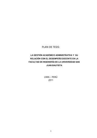 1
PLAN DE TESIS:
LA GESTIÓN ACADÉMICO ADMINISTRATIVA Y SU
RELACIÓN CON EL DESEMPEÑO DOCENTE EN LA
FACULTAD DE INGENIERÍA DE LA UNIVERSIDAD SAN
JUAN BAUTISTA
LIMA – PERÚ
2011
 