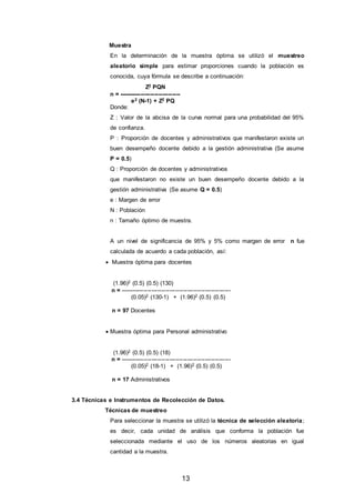 13
Muestra
En la determinación de la muestra óptima se utilizó el muestreo
aleatorio simple para estimar proporciones cuando la población es
conocida, cuya fórmula se describe a continuación:
Z2 PQN
n = -------------------------------
e2 (N-1) + Z2 PQ
Donde:
Z : Valor de la abcisa de la curva normal para una probabilidad del 95%
de confianza.
P : Proporción de docentes y administrativos que manifestaron existe un
buen desempeño docente debido a la gestión administrativa (Se asume
P = 0.5)
Q : Proporción de docentes y administrativos
que manifestaron no existe un buen desempeño docente debido a la
gestión administrativa (Se asume Q = 0.5)
e : Margen de error
N : Población
n : Tamaño óptimo de muestra.
A un nivel de significancia de 95% y 5% como margen de error n fue
calculada de acuerdo a cada población, así:
 Muestra óptima para docentes
(1.96)2 (0.5) (0.5) (130)
n = --------------------------------------------------------
(0.05)2 (130-1) + (1.96)2 (0.5) (0.5)
n = 97 Docentes
 Muestra óptima para Personal administrativo
(1.96)2 (0.5) (0.5) (18)
n = --------------------------------------------------------
(0.05)2 (18-1) + (1.96)2 (0.5) (0.5)
n = 17 Administrativos
3.4 Técnicas e Instrumentos de Recolección de Datos.
Técnicas de muestreo
Para seleccionar la muestra se utilizó la técnica de selección aleatoria;
es decir, cada unidad de análisis que conforma la población fue
seleccionada mediante el uso de los números aleatorias en igual
cantidad a la muestra.
 