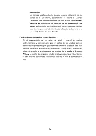 14
Instrumentos
Las técnicas para la recolección de datos se dieron inicialmente con las
técnica de la Observación, posteriormente se recurrió al Análisis
Documental para finalmente recolectar los datos a través de la Encuesta
mediante el instrumento de medición de un cuestionario Tipo
Lickert. La información se recopiló tomando como unidades de análisis a
cada docente y personal administrativo de la Facultad de Ingeniería de la
Universidad Privada San Juan Bautista.
3.5 Técnicas procesamiento y análisis de Datos.
En el procesamiento de los datos, se tabuló y organizó en cuadros
unidimensionales y bidimensionales para el análisis de las variables con sus
respectivas interpretaciones para posteriormente establecer la relación entre ellas
mediante las técnicas estadísticas no paramétricas. Esta técnica no paramétrica a
utilizar, de acuerdo a la naturaleza de las variables, fue la prueba U de mann-
Whitney ya que los dos grupos en estudio constituyen dos grupos independientes
y están medidos ordinalmente considerando para ello un nivel de significancia de
0.05.
 