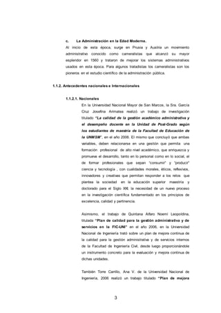 3
c. La Administración en la Edad Moderna.
Al inicio de esta época, surge en Prusia y Austria un movimiento
administrativo conocido como cameralistas que alcanzó su mayor
esplendor en 1560 y trataron de mejorar los sistemas administrativos
usados en esta época. Para algunos tratadistas los cameralistas son los
pioneros en el estudio científico de la administración pública.
1.1.2. Antecedentes nacionales e Internacionales
1.1.2.1. Nacionales
En la Universidad Nacional Mayor de San Marcos, la Sra. García
Cruz Josefina Arimatea realizó un trabajo de investigación
titulado “La calidad de la gestión académico administrativa y
el desempeño docente en la Unidad de Post-Grado según
los estudiantes de maestría de la Facultad de Educación de
la UNMSM”, en el año 2008. El mismo que concluyó que ambas
variables, deben relacionarse en una gestión que permita una
formación profesional de alto nivel académico, que enriquezca y
promueva el desarrollo, tanto en lo personal como en lo social, el
de formar profesionales que sepan “consumir” y “producir”
ciencia y tecnología , con cualidades morales, éticos, reflexivos,
innovadores y creativas que permitan responder a los retos que
plantea la sociedad en la educación superior maestría y
doctorado para el Siglo XXI; la necesidad de un nuevo proceso
en la investigación científica fundamentado en los principios de
excelencia, calidad y pertinencia.
Asimismo, el trabajo de Quintana Alfaro Noemí Leopoldina,
titulada “Plan de calidad para la gestión administrativa y de
servicios en la FIC-UNI” en el año 2006, en la Universidad
Nacional de Ingeniería trató sobre un plan de mejora continua de
la calidad para la gestión administrativa y de servicios internos
de la Facultad de Ingeniería Civil, desde luego proporcionándole
un instrumento concreto para la evaluación y mejora continua de
dichas unidades.
También Torre Carrillo, Ana V. de la Universidad Nacional de
Ingeniería, 2006 realizó un trabajo titulado “Plan de mejora
 