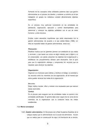 5
Partiendo de los conceptos antes señalados podemos decir que gestión
administrativa es el proceso de diseñar y mantener un entorno en el que
trabajando en grupos los individuos cumplen eficientemente objetivos
específicos.
Es un proceso muy particular consistente en las actividades de
planeación, organización, ejecución y control desempeñados para
determinar y alcanzar los objetivos señalados con el uso de seres
humanos y otros recursos.
Existen cuatro elementos importantes que están relacionados con la
gestión administrativa, de acuerdo a lo que señala Matos (1996), sin
ellos es imposible hablar de gestión administrativa, estos son:
Planeación:
Planificar implica que los gerentes piensan con antelación en sus metas
y acciones, y que basan sus actos en algún método, plan o lógica y no
en corazonadas. Los planes presentan los objetivos de la organización y
establecen los procedimientos idóneos para alcanzarlos. Son la guía
para que la organización obtenga y comprometa los recursos que se
requieren para alcanzar los objetivos.
Organización:
Organizar es el proceso para ordenar y distribuir el trabajo, la autoridad y
los recursos entre los miembros de una organización, de tal manera que
estos puedan alcanzar las metas de la organización.
Dirección:
Dirigir implica mandar, influir y motivar a los empleados para que realicen
tareas esenciales.
Control:
Es el proceso para asegurar que las actividades reales se ajustan a las
actividades planificadas. El gerente debe estar seguro de los actos de los
miembros de la organización que la conducen hacia las metas
establecidas.
1.3.- Marco conceptual
1.3.1. Gestión administrativa: El Diccionario de la Real Academia Española de la
Lengua explica que la administración es la acción de administrar. Acción
que se realiza para la consecución de algo o la tramitación de un asunto,
 