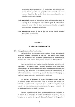 6
es acción y efecto de administrar. Es la capacidad de la institución para
definir, alcanzar y evaluar sus propósitos con el adecuado uso de los
recursos disponibles. Es coordinar todos los recursos disponibles para
conseguir determinados objetivos.
1.3.2. Desempeño: Consiste en la realización de las funciones y roles propios de
un cargo o de una ocupación con el máximo grado de satisfacción al
concluir la tarea. Nivel de logros laborales de un individuo, conseguido
únicamente tras la realización de esfuerzo.
1.3.5. Actualización: Puesta al día de algo que se ha quedado atrasado.
Renovación, modernización.
CAPÍTULO II
EL PROBLEMA DE INVESTIGACIÓN
2.1. Descripción de la realidad problemática
La gestión forma parte de los procesos mediante el cual, la organización
universitaria logrará el cumplimiento de sus fines y sus objetivos. Para que ello
ocurra será necesario que esta se relacione con los principios de la administración
moderna, en el cual la gerencia de los procesos adquiere una vital importancia.
La universidad desde sus orígenes tiene tres finalidades: la enseñanza, la
investigación, y la proyección social y extensión universitaria. En lo que se refiere
a la problemática de estudio, esta se centra, en la primera finalidad, es decir, en la
enseñanza y que, obviamente, se encuentra muy relacionada con los procesos de
la formación académica y profesional, y donde la docencia universitaria juega un
papel muy importante así como la administración académica.
Por otro lado, encontramos a los usuarios, a quienes la empresa productiva
lo denomina clientes, en nuestro caso serán los alumnos, que recurren a la
institución universitaria en la búsqueda de lograrse una formación profesional de
acuerdo a las necesidades de la sociedad, del desarrollo regional y nacional, y de
los procesos productivos de bienes y servicios.
Lo dicho hasta aquí sirve de marco de referencia para situar el problema en
el contexto de la Universidad Privada San Juan Bautista en general y, muy en
particular, en la Facultad de Ingeniería- Escuela Profesional de Computación y
 