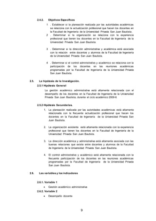 9
2.4.2. Objetivos Específicos
1 . Establecer si la planeación realizada por las autoridades académicas
se relaciona con la actualización profesional que hacen los docentes en
la Facultad de Ingeniería de la Universidad Privada San Juan Bautista.
2 . Determinar si la organización se relaciona con la experiencia
profesional que tienen los docentes en la Facultad de Ingeniería de la
Universidad Privada San Juan Bautista.
3 . Determinar si la dirección administrativa y académica está asociada
con la relación entre docentes y alumnos de la Facultad de Ingeniería
de la Universidad Privada San Juan Bautista.
4 . Determinar si el control administrativo y académico se relaciona con la
participación de los docentes en las reuniones académicas
programadas por la Facultad de Ingeniería de la Universidad Privada
San Juan Bautista.
2.5. La hipótesis de la Investigación.
2.5.1 Hipótesis General
La gestión académico administrativa está altamente relacionada con el
desempeño de los docentes en la Facultad de Ingeniería de la Universidad
Privada San Juan Bautista, durante el ciclo académico 2009-II.
2.5.2 Hipótesis Secundarias.
1. La planeación realizada por las autoridades académicas está altamente
relacionada con la frecuente actualización profesional que hacen los
docentes en la Facultad de Ingeniería de la Universidad Privada San
Juan Bautista.
2. La organización existente está altamente relacionada con la experiencia
profesional que tienen los docentes en la Facultad de Ingeniería de la
Universidad Privada San Juan Bautista.
3. La dirección académica y administrativa está altamente asociada con las
buenas relaciones que existe entre docentes y alumnos de la Facultad
de Ingeniería de la Universidad Privada San Juan Bautista.
4. El control administrativo y académico está altamente relacionada con la
frecuente participación de los docentes en las reuniones académicas
programadas por la Facultad de Ingeniería de la Universidad Privada
San Juan Bautista.
2.6. Las variables y los indicadores
2.6.1. Variable 1
 Gestión académico administrativa
2.6.2. Variable 2
 Desempeño docente
 