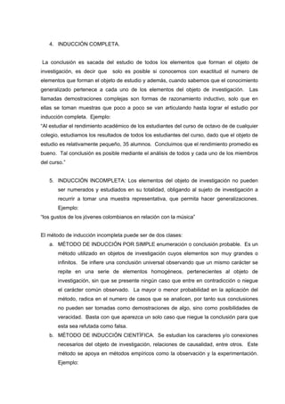 4. INDUCCIÓN COMPLETA.
La conclusión es sacada del estudio de todos los elementos que forman el objeto de
investigación, es decir que solo es posible si conocemos con exactitud el numero de
elementos que forman el objeto de estudio y además, cuando sabemos que el conocimiento
generalizado pertenece a cada uno de los elementos del objeto de investigación. Las
llamadas demostraciones complejas son formas de razonamiento inductivo, solo que en
ellas se toman muestras que poco a poco se van articulando hasta lograr el estudio por
inducción completa. Ejemplo:
“Al estudiar el rendimiento académico de los estudiantes del curso de octavo de de cualquier
colegio, estudiamos los resultados de todos los estudiantes del curso, dado que el objeto de
estudio es relativamente pequeño, 35 alumnos. Concluimos que el rendimiento promedio es
bueno. Tal conclusión es posible mediante el análisis de todos y cada uno de los miembros
del curso.”
5. INDUCCIÓN INCOMPLETA: Los elementos del objeto de investigación no pueden
ser numerados y estudiados en su totalidad, obligando al sujeto de investigación a
recurrir a tomar una muestra representativa, que permita hacer generalizaciones.
Ejemplo:
“los gustos de los jóvenes colombianos en relación con la música”
El método de inducción incompleta puede ser de dos clases:
a. MÉTODO DE INDUCCIÓN POR SIMPLE enumeración o conclusión probable. Es un
método utilizado en objetos de investigación cuyos elementos son muy grandes o
infinitos. Se infiere una conclusión universal observando que un mismo carácter se
repite en una serie de elementos homogéneos, pertenecientes al objeto de
investigación, sin que se presente ningún caso que entre en contradicción o niegue
el carácter común observado. La mayor o menor probabilidad en la aplicación del
método, radica en el numero de casos que se analicen, por tanto sus conclusiones
no pueden ser tomadas como demostraciones de algo, sino como posibilidades de
veracidad. Basta con que aparezca un solo caso que niegue la conclusión para que
esta sea refutada como falsa.
b. MÉTODO DE INDUCCIÓN CIENTÍFICA. Se estudian los caracteres y/o conexiones
necesarios del objeto de investigación, relaciones de causalidad, entre otros. Este
método se apoya en métodos empíricos como la observación y la experimentación.
Ejemplo:
 