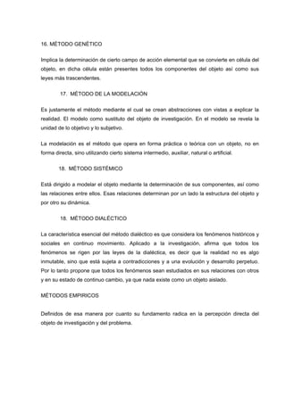 16. MÉTODO GENÉTICO
Implica la determinación de cierto campo de acción elemental que se convierte en célula del
objeto, en dicha célula están presentes todos los componentes del objeto así como sus
leyes más trascendentes.
17. MÉTODO DE LA MODELACIÓN
Es justamente el método mediante el cual se crean abstracciones con vistas a explicar la
realidad. El modelo como sustituto del objeto de investigación. En el modelo se revela la
unidad de lo objetivo y lo subjetivo.
La modelación es el método que opera en forma práctica o teórica con un objeto, no en
forma directa, sino utilizando cierto sistema intermedio, auxiliar, natural o artificial.
18. MÉTODO SISTÉMICO
Está dirigido a modelar el objeto mediante la determinación de sus componentes, así como
las relaciones entre ellos. Esas relaciones determinan por un lado la estructura del objeto y
por otro su dinámica.
18. MÉTODO DIALÉCTICO
La característica esencial del método dialéctico es que considera los fenómenos históricos y
sociales en continuo movimiento. Aplicado a la investigación, afirma que todos los
fenómenos se rigen por las leyes de la dialéctica, es decir que la realidad no es algo
inmutable, sino que está sujeta a contradicciones y a una evolución y desarrollo perpetuo.
Por lo tanto propone que todos los fenómenos sean estudiados en sus relaciones con otros
y en su estado de continuo cambio, ya que nada existe como un objeto aislado.
MÉTODOS EMPIRICOS
Definidos de esa manera por cuanto su fundamento radica en la percepción directa del
objeto de investigación y del problema.
 