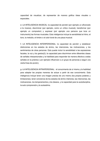 capacidad de visualizar, de representar de manera gráfica ideas visuales o
espaciales.
e- LA INTELIGENCIA MUSICAL: la capacidad de percibir (por ejemplo un aficionado
a la música), discriminar (por ejemplo, como un crítico musical), transformar (por
ejemplo un compositor) y expresar (por ejemplo una persona que toca un
instrumento) las formas musicales. Esta inteligencia incluye la sensibilidad al ritmo, el
tono, la melodía, el timbre o el color tonal de una pieza musical.
f- LA INTELIGENCIA INTERPERSONAL: la capacidad de percibir y establecer
distinciones en los estados de ánimo, las intenciones, las motivaciones, y los
sentimientos de otras personas. Esto puede incluir la sensibilidad a las expresiones
faciales, la voz y los gestos(2), la capacidad para discriminar entre diferentes clases
de señales interpersonales y la habilidad para responder de manera efectiva a estas
señales en la práctica ( por ejemplo influenciar a un grupo de personas a seguir una
cierta línea de acción).
g- LA INTELIGENCIA INTRAPERSONAL: el conocimiento de sí mismo y la habilidad
para adaptar las propias maneras de actuar a partir de ese conocimiento. Esta
inteligencia incluye tener una imagen precisa de uno mismo (los propios poderes y
limitaciones), tener conciencia de los estados de ánimo interiores, las intenciones, las
motivaciones, los temperamentos y los deseos, y la capacidad para la autodisciplina,
la auto comprensión y la autoestima.
 