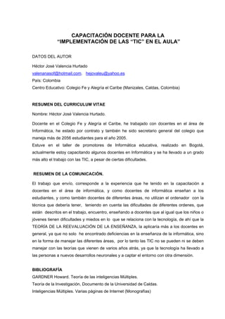 CAPACITACIÓN DOCENTE PARA LA
“IMPLEMENTACIÓN DE LAS “TIC” EN EL AULA”
DATOS DEL AUTOR
Héctor José Valencia Hurtado
valenanasof@hotmail.com. hejovaleu@yahoo.es
País: Colombia
Centro Educativo: Colegio Fe y Alegría el Caribe (Manizales, Caldas, Colombia)
RESUMEN DEL CURRICULUM VITAE
Nombre: Héctor José Valencia Hurtado.
Docente en el Colegio Fe y Alegría el Caribe, he trabajado con docentes en el área de
Informática, he estado por contrato y también he sido secretario general del colegio que
maneja más de 2056 estudiantes para el año 2005.
Estuve en el taller de promotores de Informática educativa, realizado en Bogotá,
actualmente estoy capacitando algunos docentes en Informática y se ha llevado a un grado
más alto el trabajo con las TIC, a pesar de ciertas dificultades.
RESUMEN DE LA COMUNICACIÓN.
El trabajo que envío, corresponde a la experiencia que he tenido en la capacitación a
docentes en el área de informática, y como docentes de informática enseñan a los
estudiantes, y como también docentes de diferentes áreas, no utilizan el ordenador con la
técnica que debería tener, teniendo en cuenta las dificultades de diferentes ordenes, que
están descritos en el trabajo, encuentro, enseñando a docentes que al igual que los niños o
jóvenes tienen dificultades y miedos en lo que se relaciona con la tecnología, de ahí que la
TEORÍA DE LA REEVALUACIÓN DE LA ENSEÑANZA, la aplicaría más a los docentes en
general, ya que no solo he encontrado deficiencias en la enseñanza de la informática, sino
en la forma de manejar las diferentes áreas, por lo tanto las TIC no se pueden ni se deben
manejar con las teorías que vienen de varios años atrás, ya que la tecnología ha llevado a
las personas a nuevos desarrollos neuronales y a captar el entorno con otra dimensión.
BIBLIOGRAFÍA
GARDNER Howard. Teoría de las inteligencias Múltiples.
Teoría de la Investigación, Documento de la Universidad de Caldas.
Inteligencias Múltiples. Varias páginas de Internet (Monografías)
 