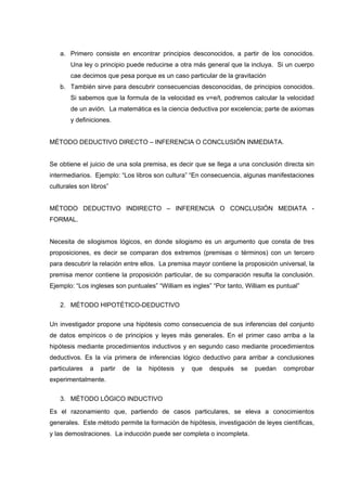 a. Primero consiste en encontrar principios desconocidos, a partir de los conocidos.
Una ley o principio puede reducirse a otra más general que la incluya. Si un cuerpo
cae decimos que pesa porque es un caso particular de la gravitación
b. También sirve para descubrir consecuencias desconocidas, de principios conocidos.
Si sabemos que la formula de la velocidad es v=e/t, podremos calcular la velocidad
de un avión. La matemática es la ciencia deductiva por excelencia; parte de axiomas
y definiciones.
MÉTODO DEDUCTIVO DIRECTO – INFERENCIA O CONCLUSIÓN INMEDIATA.
Se obtiene el juicio de una sola premisa, es decir que se llega a una conclusión directa sin
intermediarios. Ejemplo: “Los libros son cultura” “En consecuencia, algunas manifestaciones
culturales son libros”
MÉTODO DEDUCTIVO INDIRECTO – INFERENCIA O CONCLUSIÓN MEDIATA -
FORMAL.
Necesita de silogismos lógicos, en donde silogismo es un argumento que consta de tres
proposiciones, es decir se comparan dos extremos (premisas o términos) con un tercero
para descubrir la relación entre ellos. La premisa mayor contiene la proposición universal, la
premisa menor contiene la proposición particular, de su comparación resulta la conclusión.
Ejemplo: “Los ingleses son puntuales” “William es ingles” “Por tanto, William es puntual”
2. MÉTODO HIPOTÉTICO-DEDUCTIVO
Un investigador propone una hipótesis como consecuencia de sus inferencias del conjunto
de datos empíricos o de principios y leyes más generales. En el primer caso arriba a la
hipótesis mediante procedimientos inductivos y en segundo caso mediante procedimientos
deductivos. Es la vía primera de inferencias lógico deductivo para arribar a conclusiones
particulares a partir de la hipótesis y que después se puedan comprobar
experimentalmente.
3. MÉTODO LÓGICO INDUCTIVO
Es el razonamiento que, partiendo de casos particulares, se eleva a conocimientos
generales. Este método permite la formación de hipótesis, investigación de leyes científicas,
y las demostraciones. La inducción puede ser completa o incompleta.
 