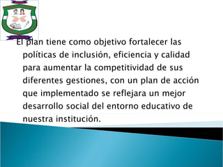 El plan tiene como objetivo fortalecer las políticas de inclusión, eficiencia y calidad para aumentar la competitividad de sus diferentes gestiones, con un plan de acción que implementado se reflejara un mejor desarrollo social del entorno educativo de nuestra institución.  