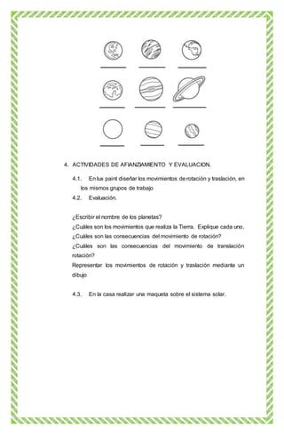 4. ACTIVIDADES DE AFIANZIAMIENTO Y EVALUACION.
4.1. En lux paint diseñar los movimientos de rotación y traslación, en
los mismos grupos de trabajo
4.2. Evaluación.
¿Escribir el nombre de los planetas?
¿Cuáles son los movimientos que realiza la Tierra. Explique cada uno.
¿Cuáles son las consecuencias del movimiento de rotación?
¿Cuáles son las consecuencias del movimiento de translación
rotación?
Representar los movimientos de rotación y traslación mediante un
dibujo
4.3. En la casa realizar una maqueta sobre el sistema solar.
 