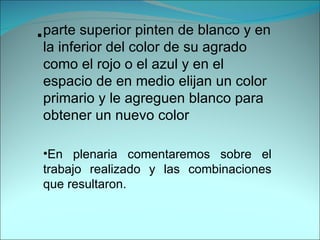 parte superior pinten de blanco y en la inferior del color de su agrado como el rojo o el azul y en el espacio de en medio elijan un color primario y le agreguen blanco para obtener un nuevo color . En plenaria comentaremos sobre el trabajo realizado y las combinaciones que resultaron. 
