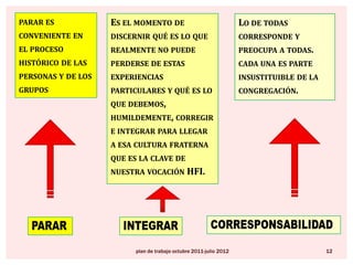 parar es conveniente en el proceso histórico de las personas y de los gruposEs el momento de discernir qué es lo que realmente no puede perderse de estas experiencias particulares y qué es lo que debemos, humildemente, corregir e integrar para llegar a esa cultura fraterna que es la clave de nuestra vocación HFI.Lo de todas corresponde y preocupa a todas.  cada una es parte insustituible de la congregación.corresponsabilidadpararintegrarplan de trabajo octubre 2011-julio 201212