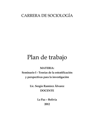 CARRERA DE SOCIOLOGÍA




    Plan de trabajo
               MATERIA:
Seminario I - Teorías de la estratificación
  y perspectivas para la investigación


      Lic. Sergio Ramírez Álvarez
               DOCENTE


             La Paz – Bolivia
                   2012
 